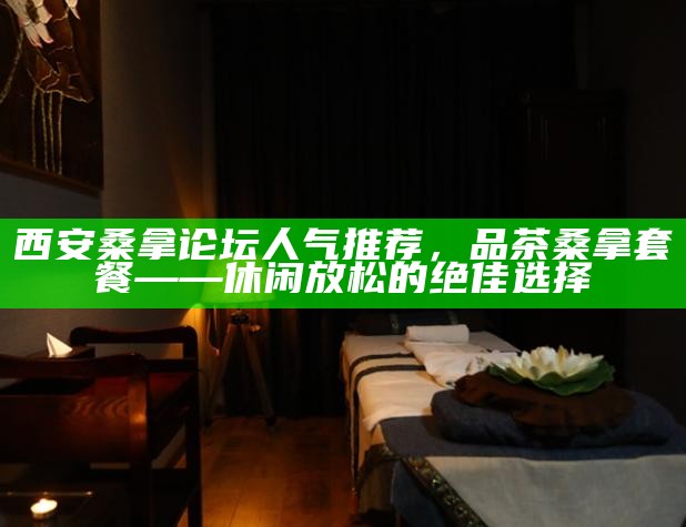 西安桑拿论坛人气推荐，品茶桑拿套餐——休闲放松的绝佳选择