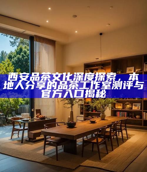 西安品茶文化深度探索，本地人分享的品茶工作室测评与官方入口揭秘